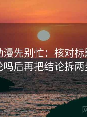 读风车动漫先别忙：核对标题先下结论吗后再把结论拆两步
