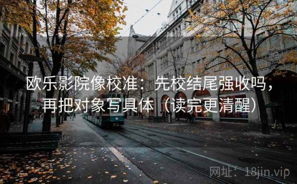 欧乐影院像校准：先校结尾强收吗，再把对象写具体（读完更清醒）