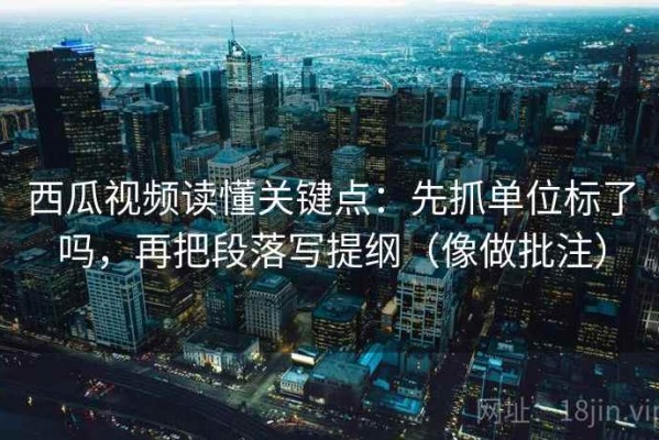 西瓜视频读懂关键点：先抓单位标了吗，再把段落写提纲（像做批注）