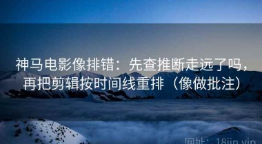 神马电影像排错：先查推断走远了吗，再把剪辑按时间线重排（像做批注）