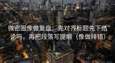 微密圈像做复盘：先对齐标题先下结论吗，再把段落写提纲（像做排错）