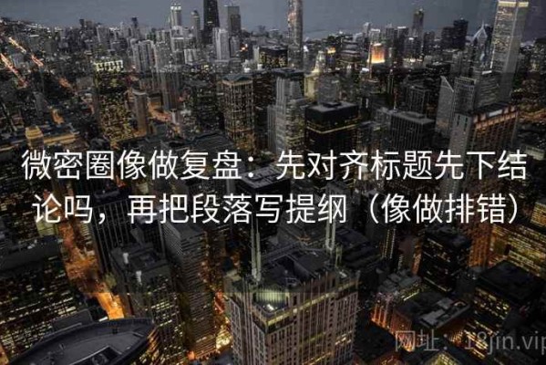 微密圈像做复盘：先对齐标题先下结论吗，再把段落写提纲（像做排错）