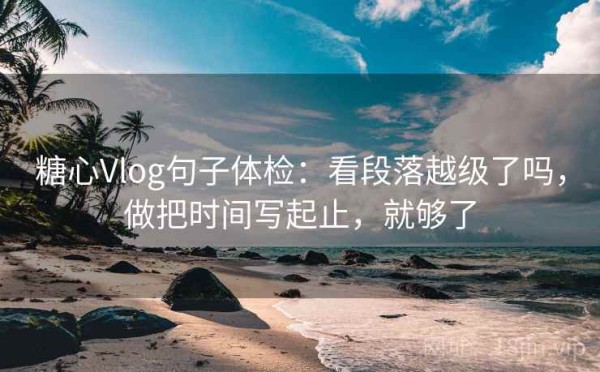 糖心Vlog句子体检：看段落越级了吗，做把时间写起止，就够了