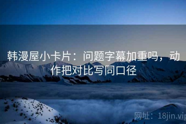 韩漫屋小卡片：问题字幕加重吗，动作把对比写同口径