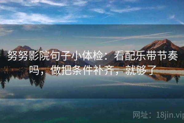 努努影院句子小体检：看配乐带节奏吗，做把条件补齐，就够了