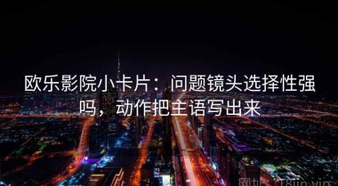 欧乐影院小卡片：问题镜头选择性强吗，动作把主语写出来