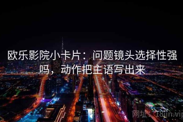 欧乐影院小卡片：问题镜头选择性强吗，动作把主语写出来
