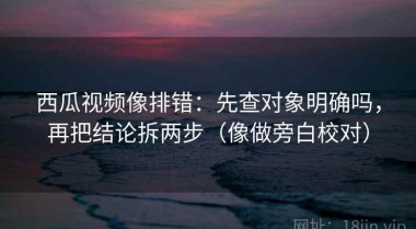 西瓜视频像排错：先查对象明确吗，再把结论拆两步（像做旁白校对）