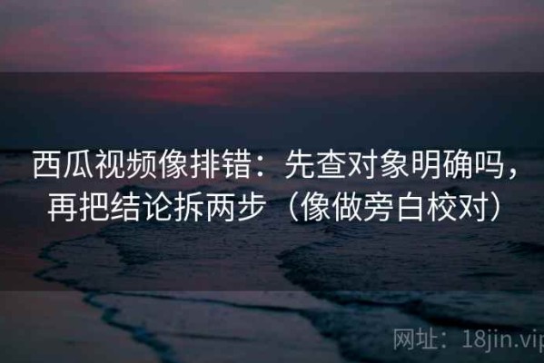西瓜视频像排错：先查对象明确吗，再把结论拆两步（像做旁白校对）