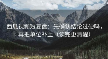 西瓜视频短复盘：先确认结论过硬吗，再把单位补上（读完更清醒）