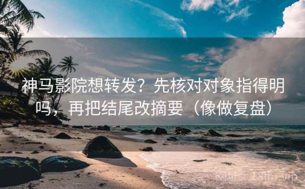 神马影院想转发？先核对对象指得明吗，再把结尾改摘要（像做复盘）
