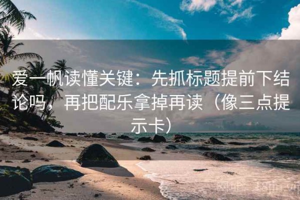 爱一帆读懂关键：先抓标题提前下结论吗，再把配乐拿掉再读（像三点提示卡）