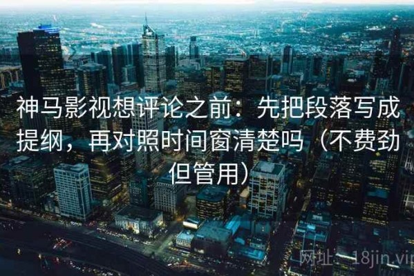 神马影视想评论之前：先把段落写成提纲，再对照时间窗清楚吗（不费劲但管用）