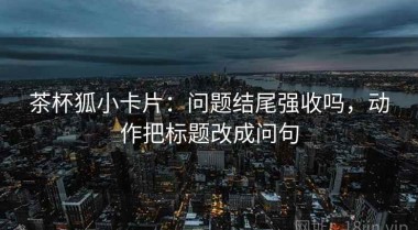 茶杯狐小卡片：问题结尾强收吗，动作把标题改成问句
