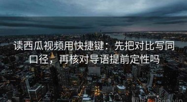 读西瓜视频用快捷键：先把对比写同口径，再核对导语提前定性吗