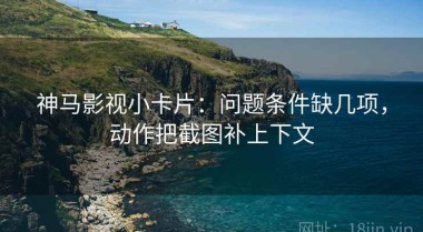 神马影视小卡片：问题条件缺几项，动作把截图补上下文