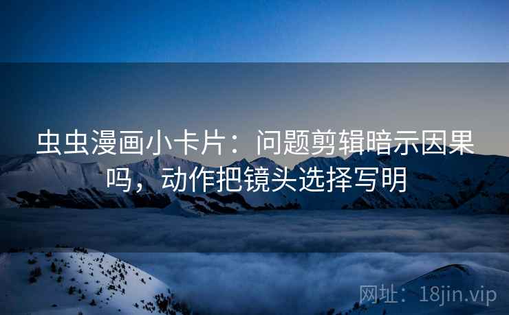 虫虫漫画小卡片:问题剪辑暗示因果吗,动作把镜头选择写明 虫虫漫画小卡片:问题剪辑暗示因果吗,动作把镜头选择写明