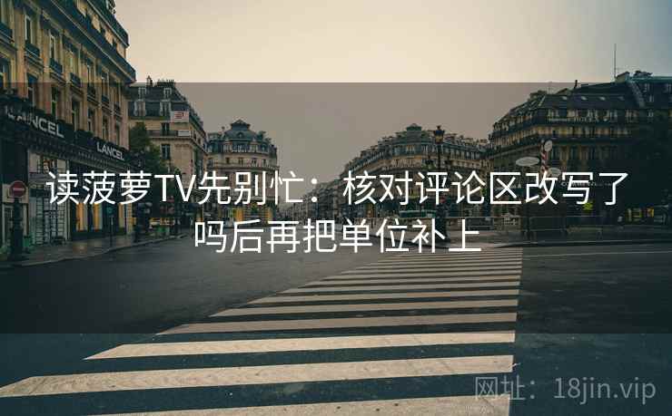 读菠萝TV先别忙：核对评论区改写了吗后再把单位补上