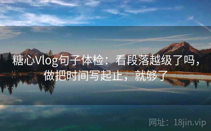 糖心Vlog句子体检：看段落越级了吗，做把时间写起止，就够了