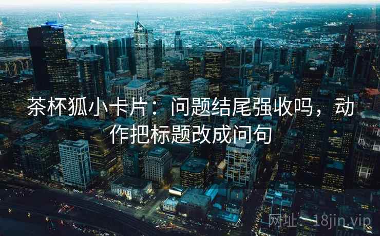 茶杯狐小卡片：问题结尾强收吗，动作把标题改成问句