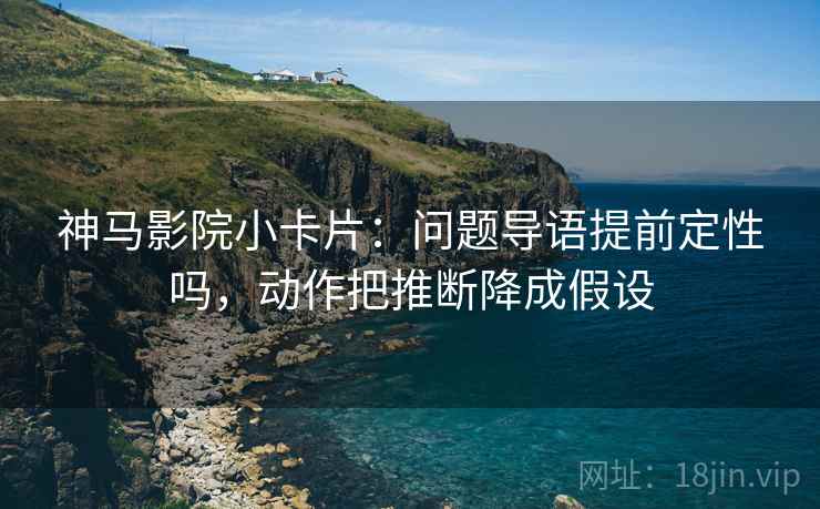 神马影院小卡片：问题导语提前定性吗，动作把推断降成假设
