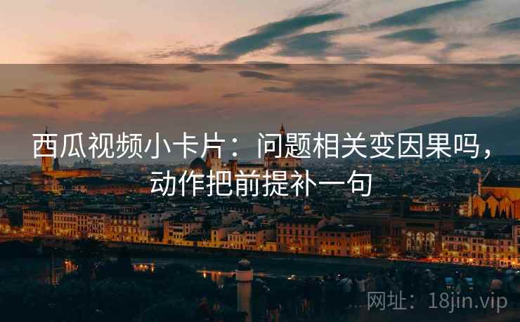 西瓜视频小卡片：问题相关变因果吗，动作把前提补一句