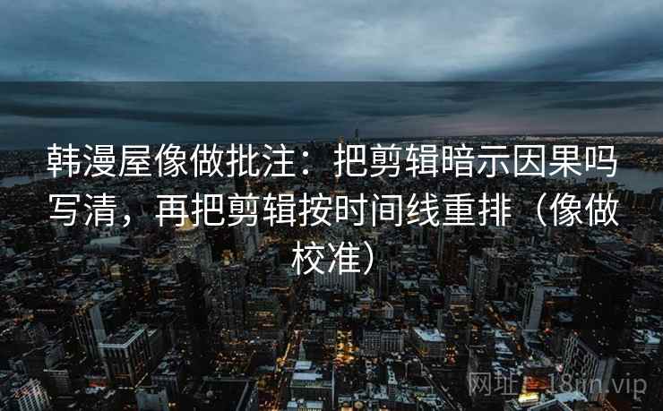 韩漫屋像做批注：把剪辑暗示因果吗写清，再把剪辑按时间线重排（像做校准）