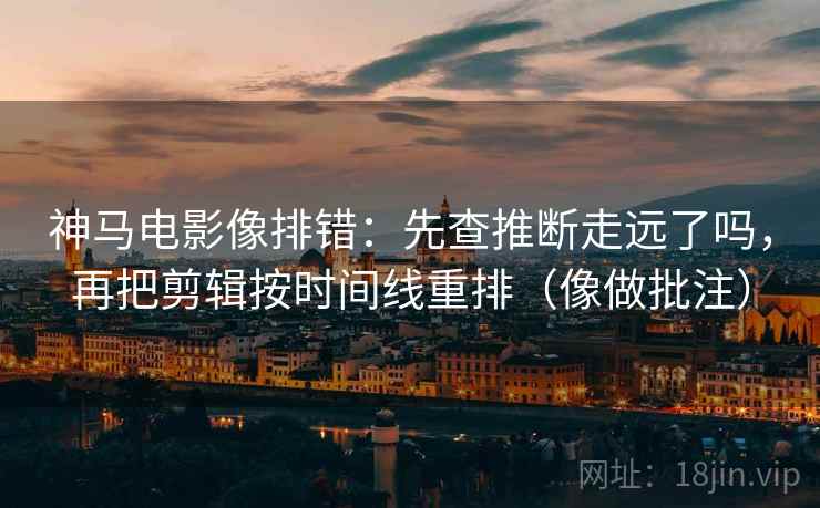 神马电影像排错：先查推断走远了吗，再把剪辑按时间线重排（像做批注）