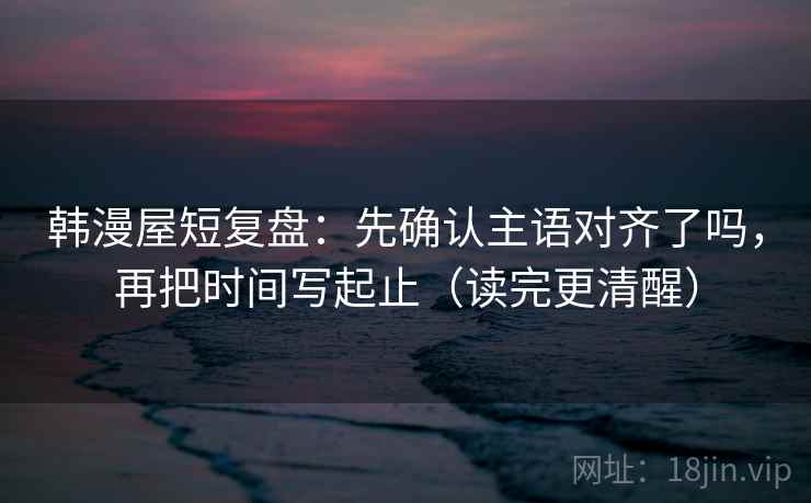 韩漫屋短复盘：先确认主语对齐了吗，再把时间写起止（读完更清醒）