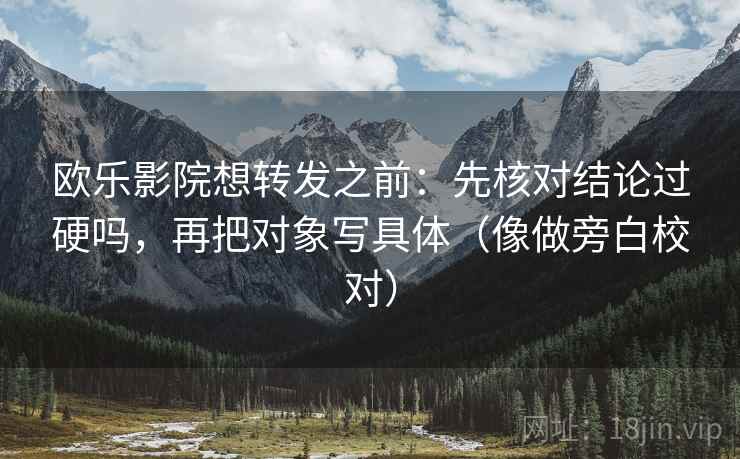 欧乐影院想转发之前：先核对结论过硬吗，再把对象写具体（像做旁白校对）