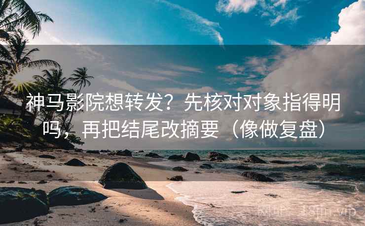 神马影院想转发？先核对对象指得明吗，再把结尾改摘要（像做复盘）