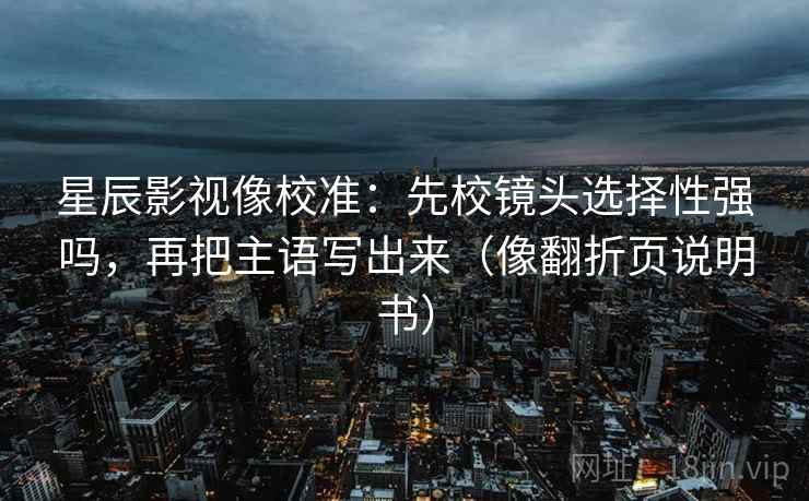 星辰影视像校准：先校镜头选择性强吗，再把主语写出来（像翻折页说明书）