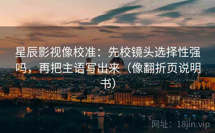 星辰影视像校准：先校镜头选择性强吗，再把主语写出来（像翻折页说明书）