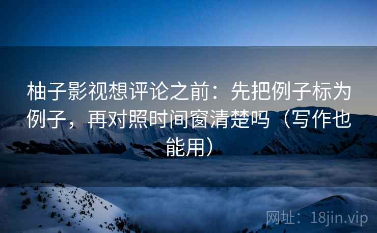 柚子影视想评论之前：先把例子标为例子，再对照时间窗清楚吗（写作也能用）