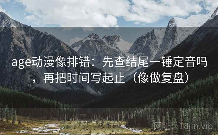 age动漫像排错：先查结尾一锤定音吗，再把时间写起止（像做复盘）