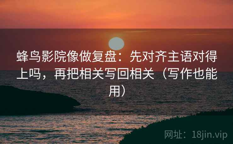 蜂鸟影院像做复盘：先对齐主语对得上吗，再把相关写回相关（写作也能用）