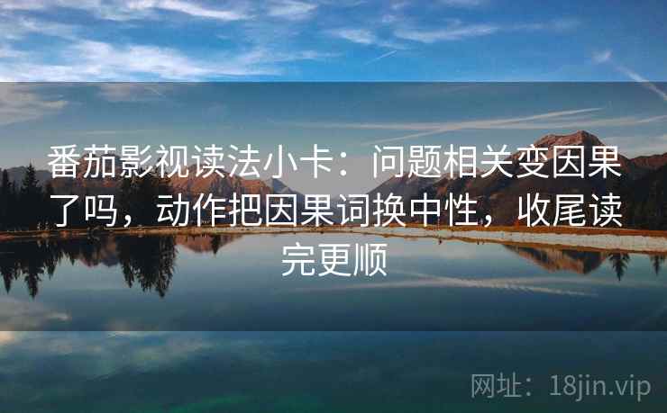 番茄影视读法小卡：问题相关变因果了吗，动作把因果词换中性，收尾读完更顺