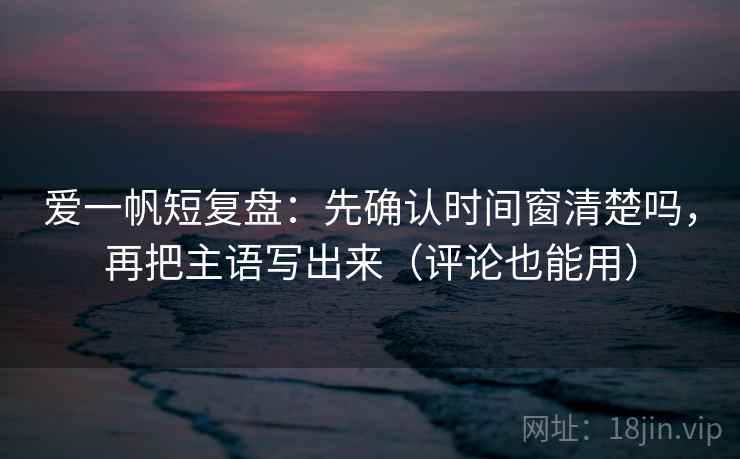 爱一帆短复盘：先确认时间窗清楚吗，再把主语写出来（评论也能用）