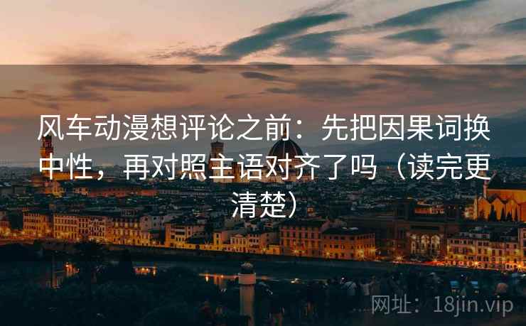风车动漫想评论之前：先把因果词换中性，再对照主语对齐了吗（读完更清楚）