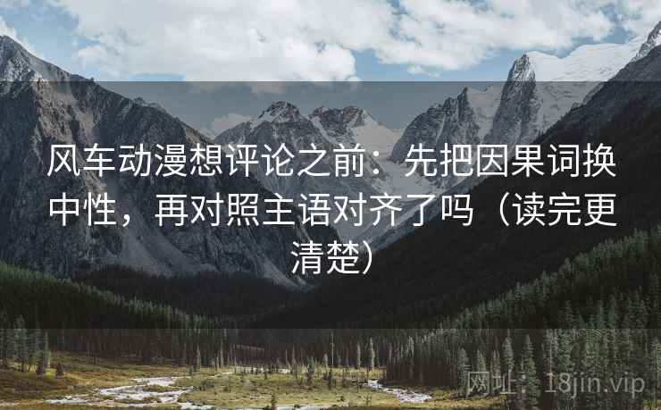 风车动漫想评论之前：先把因果词换中性，再对照主语对齐了吗（读完更清楚）