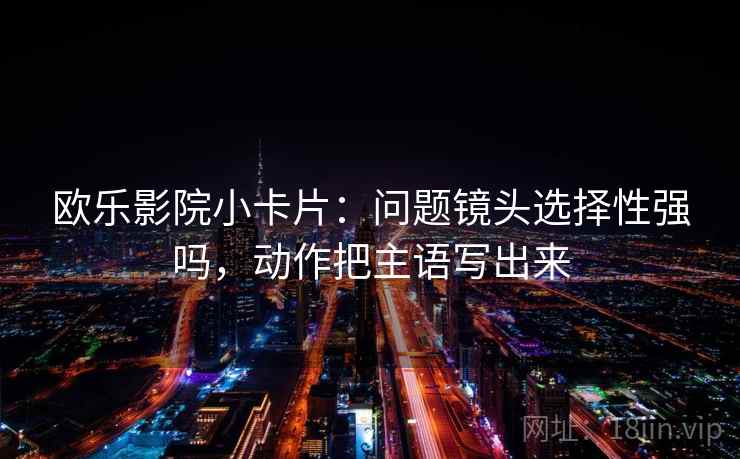 欧乐影院小卡片：问题镜头选择性强吗，动作把主语写出来