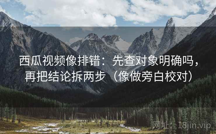 西瓜视频像排错：先查对象明确吗，再把结论拆两步（像做旁白校对）