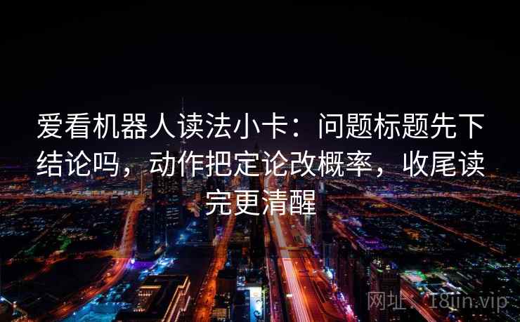 爱看机器人读法小卡：问题标题先下结论吗，动作把定论改概率，收尾读完更清醒