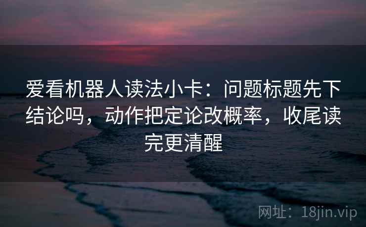 爱看机器人读法小卡：问题标题先下结论吗，动作把定论改概率，收尾读完更清醒