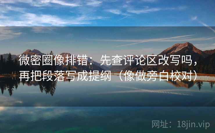 微密圈像排错：先查评论区改写吗，再把段落写成提纲（像做旁白校对）