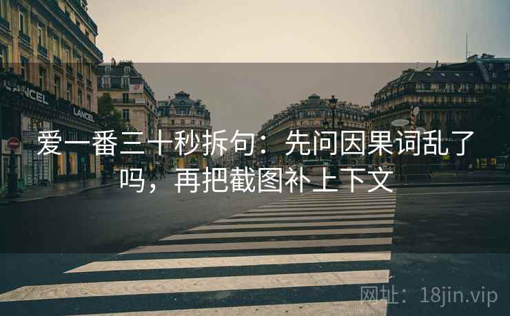 爱一番三十秒拆句:先问因果词乱了吗,再把截图补上下文 爱一番三十秒拆句:先问因果词乱了吗,再把截图补上下文