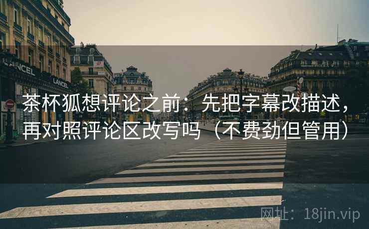 茶杯狐想评论之前:先把字幕改描述,再对照评论区改写吗(不费劲但管用) 茶杯狐想评论之前:先把字幕改描述,再对照评论区改写吗(不费劲但管用)