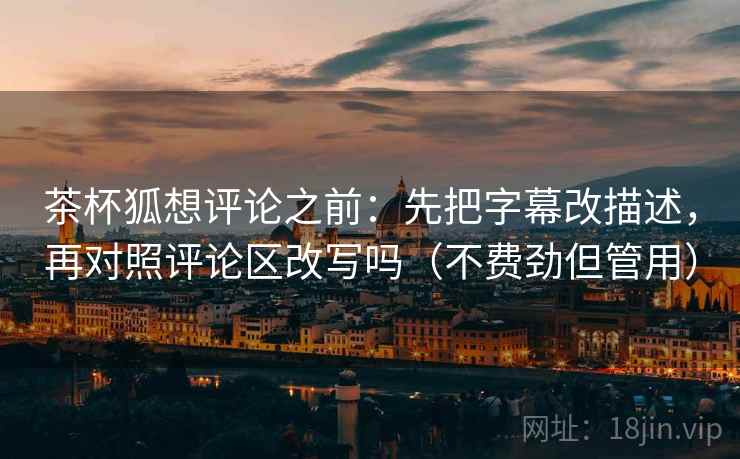 茶杯狐想评论之前:先把字幕改描述,再对照评论区改写吗(不费劲但管用) 茶杯狐想评论之前:先把字幕改描述,再对照评论区改写吗(不费劲但管用)