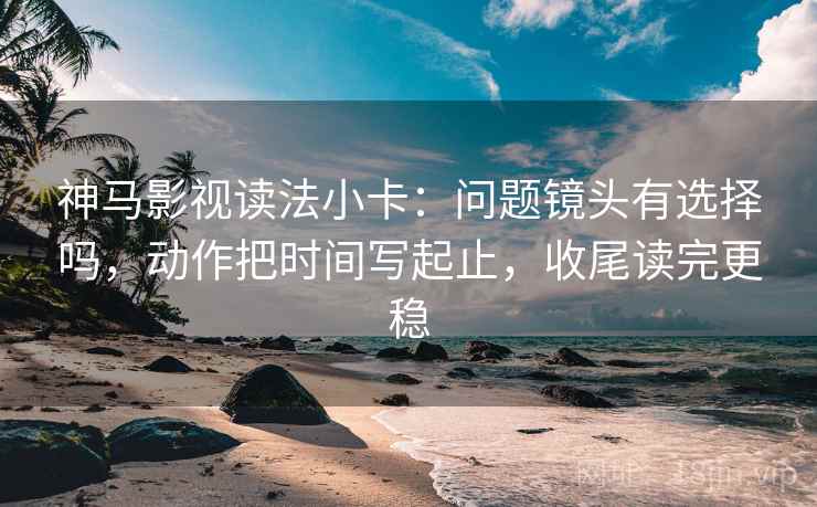 神马影视读法小卡:问题镜头有选择吗,动作把时间写起止,收尾读完更稳 神马影视读法小卡:问题镜头有选择吗,动作把时间写起止,收尾读完更稳