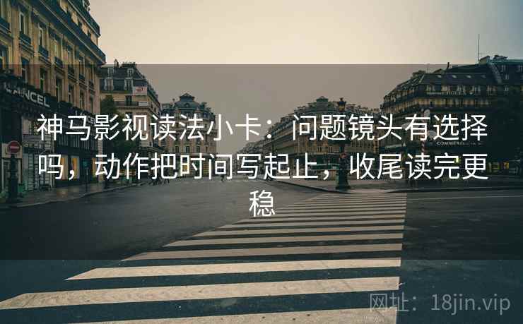 神马影视读法小卡:问题镜头有选择吗,动作把时间写起止,收尾读完更稳 神马影视读法小卡:问题镜头有选择吗,动作把时间写起止,收尾读完更稳